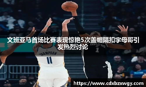 文班亚马首场比赛表现惊艳5次盖帽隔扣字母哥引发热烈讨论